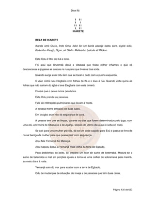 Dice Ifá
Página 430 de 633
I I I
I I
I I I I
I I I
IKÁRETE
REZA DE IKARETE
Ikarete omó Oluxe, Irete Oma, ileké kiri kiri banlá abanijé batitu eure, eiyelé lebó.
Kaferefun Xangô, Ogun, ati Olofin. Maferefun Iyalode ati Olokun.
Este Odu é filho de Iká e Irete.
Foi aqui que Orunmilá disse a Obatalá que fosse colher inhames e que os
descascasse e jogasse as cascas na rua para que tivesse boa sorte.
Quando surge este Odu tem que se tocar o peito com o punho esquerdo.
O Awo cobre seu Elegbara com folhas de Ifá e o leva à rua. Quando volta quina as
folhas que não caíram do igbá e lava Elegbara com este omieró.
Ensina que o peixe morre pela boca.
Este Odu prende as pessoas.
Fala de infiltrações pulmonares que levam à morte.
A pessoa morre embaixo de duas luzes.
Em osogbo arun não dá segurança de cura.
A pessoa tem que se limpar, durante os dias que forem determinados pelo jogo, com
uma etú, em honra de Obaluaye e de Aganjú. Depois do último dia a ave é solta no mato.
Se sair para uma mulher grávida, dá-se um bode capado para Exú e passa-se limo de
rio na barriga da mulher para que possa parir com segurança.
Aqui fala Yemanjá Ibú Maraiga.
Aqui nasceu Bosá, a Yemanjá mais velha da terra de Egbado.
Para problemas do peito, se prepara um licor de sumo de beterraba. Mistura-se o
sumo de beterraba e mel em porções iguais e toma-se uma colher de sobremesa pela manhã,
ao meio dia e à noite.
Yemanjá saiu do mar para acabar com a terra de Egbado.
Odu de mudanças de situação, de inveja e de pessoas que têm duas caras.
 