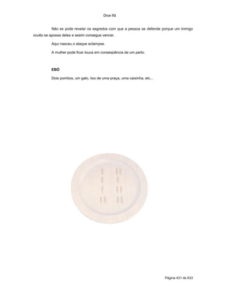 Dice Ifá
Página 431 de 633
Não se pode revelar os segredos com que a pessoa se defende porque um inimigo
oculto se apossa deles e assim consegue vencer.
Aqui nasceu o ataque eclampse.
A mulher pode ficar louca em conseqüência de um parto.
EBÓ
Dois pombos, um galo, lixo de uma praça, uma caixinha, etc...
 