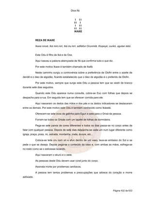 Dice Ifá
Página 432 de 633
I I I
I I I
I I I
I I I I
IKÁXE
REZA DE IKAXE
Ikaxe ninxé, Iká miro kiri, Iká mu kirí, adifafun Orunmilá. Kiopeyé, ounkó, agutan lebó.
Este Odu é filho de Iká e de Oxe.
Aqui nasceu a palavra abençoada de Ifá que confirma tudo o que diz.
Por este motivo Ikaxe é também chamado de Ikafá.
Neste caminho surgiu a controvérsia sobre a preferência de Olofin entre o azeite de
dendê e o óleo de algodão, ficando estabelecido que o óleo de algodão é o preferido de Olofin.
Por este motivo, sempre que surge este Odu a pessoa tem que se vestir de branco
durante sete dias seguidos.
Quando este Odu aparece numa consulta, cobre-se Exú com folhas que depois se
despacha para a rua. Em seguida tem que se oferecer comida para ele.
Aqui nasceram os dedos das mãos e dos pés e os dedos indicadores se destacaram
entre os demais. Por este motivo este Odu é também conhecido como Ikáselá.
Oferecem-se sete ovos de galinha para Egun e sete para o Orixá da pessoa.
Forram-se todos os Orixás com um tapete de folhas de dormideira.
Pega-se sete panos de cores diferentes e todos os dias passa-se no corpo antes de
falar com qualquer pessoa. Depois de sete dias despacha-se cada um num lugar diferente como
igreja, praça, praia, rio, estrada, montanha, mata, árvore, etc...
Coloca-se leite cru com ori e efun dentro de um vaso, leva-se embaixo do Sol e se
pede o que se deseja. Depois pega-se o conteúdo do vaso e, com ambas as mãos, esfrega-se
no rosto como se o estivesse lavando.
Aqui nasceram o ekurú e o olele.
As pessoas deste Odu devem usar coral junto do corpo.
Assinala morte por problemas cardíacos.
A pessoa tem tantos problemas e preocupações que adoece do coração e morre
asfixiado.
 