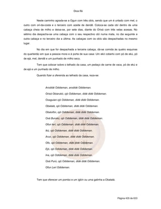 Dice Ifá
Página 435 de 633
Neste caminho agrada-se a Ogun com três obís, sendo que um é untado com mel, o
outro com ori-da-costa e o terceiro com azeite de dendê. Coloca-se cada obí dentro de uma
cabaça cheia de milho e deixa-se, por sete dias, diante do Orixá com três velas acesas. No
sétimo dia despacha-se uma cabaça com o seu respectivo obí numa mata, no dia seguinte a
outra cabaça e no terceiro dia a última. As cabaças com os obís são despachadas no mesmo
lugar.
No dia em que for despachada a terceira cabaça, dá-se comida às quatro esquinas
do quarteirão em que a pessoa mora e à porta de sua casa: Um ekó coberto com pó de ekú, pó
de ejá, mel, dendê e um punhado de milho seco.
Tem que colocar sobre o telhado da casa, um pedaço de carne de vaca, pó de ekú e
de ejá e um punhado de milho.
Quando fizer a oferenda ao telhado da casa, reza-se:
Arodidé Odideman, arodidé Odideman.
Orixá Obiarukó, ojó Odideman, didé didé Odideman.
Oxaguian ojó Odideman, didé didé Odideman.
Obatalá, ojó Odideman, didé didé Odideman.
Obalufón, ojó Odideman, didé didé Odideman.
Oxá Burukú, ojó Odideman, didé didé Odideman.
Ofun lerí, ojó Odideman, didé didé Odideman.
Ikú, ojó Odideman, didé didé Odideman.
Arun, ojó Odideman, didé didé Odideman.
Ofo, ojó Odideman, didé didé Odideman.
Ejó, ojó Odideman, didé didé Odideman.
Ina, ojó Odideman, didé didé Odideman.
Oxá Purú, ojó Odideman, didé didé Odideman.
Ofun Leri Odideman.
Tem que oferecer um pombo e um igbín ou uma galinha a Obatalá.
 