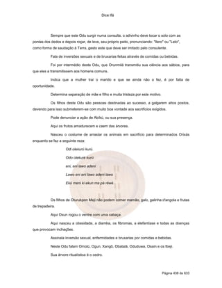Dice Ifá
Página 438 de 633
Sempre que este Odu surgir numa consulta, o adivinho deve tocar o solo com as
pontas dos dedos e depois roçar, de leve, seu próprio peito, pronunciando: "Ilero" ou "Lelo",
como forma de saudação à Terra, gesto este que deve ser imitado pelo consulente.
Fala de inversões sexuais e de bruxarias feitas através de comidas ou bebidas.
Foi por intermédio deste Odu, que Orunmilá transmitiu sua ciência aos sábios, para
que eles a transmitissem aos homens comuns.
Indica que a mulher trai o marido e que se ainda não o fez, é por falta de
oportunidade.
Determina separação de mãe e filho e muita tristeza por este motivo.
Os filhos deste Odu são pessoas destinadas ao sucesso, a galgarem altos postos,
devendo para isso submeterem-se com muito boa vontade aos sacrifícios exigidos.
Pode denunciar a ação de Abíkú, ou sua presença.
Aqui os frutos amadurecem e caem das árvores.
Nasceu o costume de arrastar os animais em sacrifício para determinados Orixás
enquanto se faz a seguinte reza:
Odi olekurú kurú.
Odo olekuré kurú
eni, eni lawo adeni
Lawo eni eni lawo adeni lawo
Ekú meni ki ekun ma pá réwé.
Os filhos de Oturukpon Meji não podem comer mamão, galo, galinha d'angola e frutas
de trepadeira.
Aqui Oxun rogou o ventre com uma cabaça.
Aqui nasceu a obesidade, a diarréia, os fibromas, a elefantíase e todas as doenças
que provocam inchações.
Assinala inversão sexual, enfermidades e bruxarias por comidas e bebidas.
Neste Odu falam Omolú, Ogun, Xangô, Obatalá, Oduduwa, Osain e os Ibeji.
Sua árvore ritualística é o cedro.
 