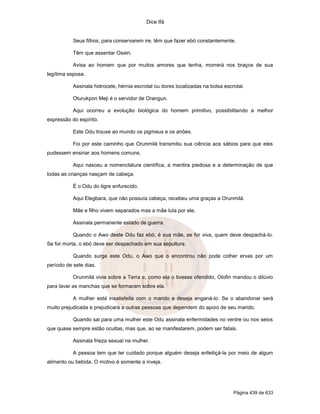 Dice Ifá
Página 439 de 633
Seus filhos, para conservarem ire, têm que fazer ebó constantemente.
Têm que assentar Osain.
Avisa ao homem que por muitos amores que tenha, morrerá nos braços de sua
legítima esposa.
Assinala hidrocele, hérnia escrotal ou dores localizadas na bolsa escrotal.
Oturukpon Meji é o servidor de Orangun.
Aqui ocorreu a evolução biológica do homem primitivo, possibilitando a melhor
expressão do espírito.
Este Odu trouxe ao mundo os pigmeus e os anões.
Foi por este caminho que Orunmilá transmitiu sua ciência aos sábios para que eles
pudessem ensinar aos homens comuns.
Aqui nasceu a nomenclatura científica, a mentira piedosa e a determinação de que
todas as crianças nasçam de cabeça.
É o Odu do tigre enfurecido.
Aqui Elegbara, que não possuía cabeça, recebeu uma graças a Orunmilá.
Mãe e filho vivem separados mas a mãe luta por ele.
Assinala permanente estado de guerra.
Quando o Awo deste Odu faz ebó, é sua mãe, se for viva, quem deve despachá-lo.
Se for morta, o ebó deve ser despachado em sua sepultura.
Quando surge este Odu, o Awo que o encontrou não pode colher ervas por um
período de sete dias.
Orunmilá vivia sobre a Terra e, como ela o tivesse ofendido, Olofin mandou o dilúvio
para lavar as manchas que se formaram sobre ela.
A mulher está insatisfeita com o marido e deseja enganá-lo. Se o abandonar será
muito prejudicada e prejudicará a outras pessoas que dependem do apoio de seu marido.
Quando sai para uma mulher este Odu assinala enfermidades no ventre ou nos seios
que quase sempre estão ocultas, mas que, ao se manifestarem, podem ser fatais.
Assinala frieza sexual na mulher.
A pessoa tem que ter cuidado porque alguém deseja enfeitiçá-la por meio de algum
alimento ou bebida. O motivo é somente a inveja.
 