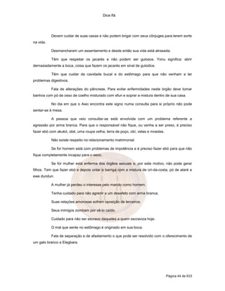 Dice Ifá
Página 44 de 633
Devem cuidar de suas casas e não podem brigar com seus cônjuges para terem sorte
na vida.
Desmancharam um assentamento e desde então sua vida está atrasada.
Têm que respeitar os jacarés e não podem ser gulosos. Yonu significa: abrir
demasiadamente a boca, coisa que fazem os jacarés em sinal de gulodice.
Têm que cuidar da cavidade bucal e do estômago para que não venham a ter
problemas digestivos.
Fala de alterações do pâncreas. Para evitar enfermidades neste órgão deve tomar
banhos com pó de osso de coelho misturado com efun e soprar a mistura dentro de sua casa.
No dia em que o Awo encontra este signo numa consulta para si próprio não pode
sentar-se à mesa.
A pessoa que veio consultar-se está envolvida com um problema referente a
agressão por arma branca. Para que o responsável não fique, ou venha a ser preso, é preciso
fazer ebó com akukó, obé, uma roupa velha, terra de poço, obí, velas e moedas.
Não existe respeito no relacionamento matrimonial.
Se for homem está com problemas de impotência e é preciso fazer ebó para que não
fique completamente incapaz para o sexo.
Se for mulher está enferma dos órgãos sexuais e, por este motivo, não pode gerar
filhos. Tem que fazer ebó e depois untar a barriga com a mistura de ori-da-costa, pó de ataré e
ewe dundun.
A mulher já perdeu o interesse pelo marido como homem.
Tenha cuidado para não agredir a um desafeto com arma branca.
Suas relaçöes amorosas sofrem oposição de terceiros.
Seus inimigos zombam por vê-lo caído.
Cuidado para não ser escravo daqueles a quem escraviza hoje.
O mal que sente no estômago é originado em sua boca.
Fala de separação e de afastamento o que pode ser resolvido com o oferecimento de
um galo branco a Elegbara.
 