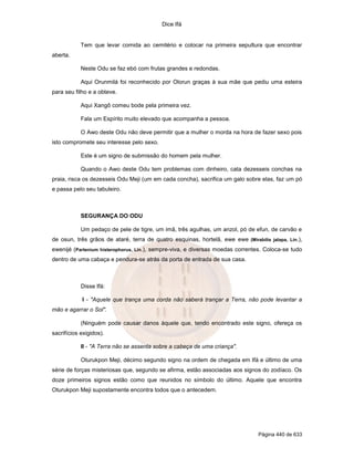 Dice Ifá
Página 440 de 633
Tem que levar comida ao cemitério e colocar na primeira sepultura que encontrar
aberta.
Neste Odu se faz ebó com frutas grandes e redondas.
Aqui Orunmilá foi reconhecido por Olorun graças à sua mãe que pediu uma esteira
para seu filho e a obteve.
Aqui Xangô comeu bode pela primeira vez.
Fala um Espírito muito elevado que acompanha a pessoa.
O Awo deste Odu não deve permitir que a mulher o morda na hora de fazer sexo pois
isto compromete seu interesse pelo sexo.
Este é um signo de submissão do homem pela mulher.
Quando o Awo deste Odu tem problemas com dinheiro, cata dezesseis conchas na
praia, risca os dezesseis Odu Meji (um em cada concha), sacrifica um galo sobre elas, faz um pó
e passa pelo seu tabuleiro.
SEGURANÇA DO ODU
Um pedaço de pele de tigre, um imã, três agulhas, um anzol, pó de efun, de carvão e
de osun, três grãos de ataré, terra de quatro esquinas, hortelã, ewe ewe (Mirabilis jalapa, Lin.),
ewenijé (Partenium histerophorus, Lin.), sempre-viva, e diversas moedas correntes. Coloca-se tudo
dentro de uma cabaça e pendura-se atrás da porta de entrada de sua casa.
Disse Ifá:
I - "Aquele que trança uma corda não saberá trançar a Terra, não pode levantar a
mão e agarrar o Sol".
(Ninguém pode causar danos àquele que, tendo encontrado este signo, ofereça os
sacrifícios exigidos).
II - "A Terra não se assenta sobre a cabeça de uma criança".
Oturukpon Meji, décimo segundo signo na ordem de chegada em Ifá e último de uma
série de forças misteriosas que, segundo se afirma, estão associadas aos signos do zodíaco. Os
doze primeiros signos estão como que reunidos no símbolo do último. Aquele que encontra
Oturukpon Meji supostamente encontra todos que o antecedem.
 