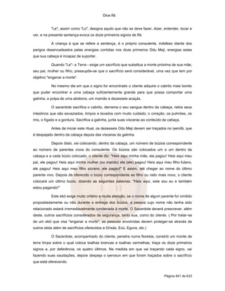 Dice Ifá
Página 441 de 633
"Le", assim como "Lo", designa aquilo que não se deve fazer, dizer, entender, tocar e
ver, e na presente sentença evoca os doze primeiros signos de Ifá.
A criança à que se refere a sentença, é o próprio consulente, indefeso diante dos
perigos desencadeados pelas energias contidas nos doze primeiros Odu Meji, energias estas
que sua cabeça é incapaz de suportar.
Quando "Le"- a Terra - exige um sacrifício que substitua a morte próxima de sua mãe,
seu pai, mulher ou filho, pressupõe-se que o sacrifício será considerável, uma vez que tem por
objetivo "enganar a morte".
No mesmo dia em que o signo for encontrado o cliente adquire o cabrito mais bonito
que puder encontrar e uma cabaça suficientemente grande para que possa comportar uma
galinha, a polpa de uma abóbora, um mamão e dezesseis acaçás.
O sacerdote sacrifica o cabrito, derrama o seu sangue dentro da cabaça, retira seus
intestinos que são esvaziados, limpos e lavados com muito cuidado; o coração, os pulmões, os
rins, o fígado e a gordura. Sacrifica a galinha, junta suas vísceras ao conteúdo da cabaça.
Antes de iniciar este ritual, os dezesseis Odu Meji devem ser traçados no iyerofá, que
é despejado dentro da cabaça depois das vísceras da galinha.
Depois disto, vai colocando, dentro da cabaça, um número de búzios correspondente
ao número de parentes vivos do consulente. Os búzios são colocados um a um dentro da
cabaça e a cada búzio colocado, o cliente diz: "Heis aqui minha mãe, ela pagou! Heis aqui meu
pai, ele pagou! Heis aqui minha mulher (ou marido) ela (ele) pagou! Heis aqui meu filho fulano,
ele pagou! Heis aqui meu filho sicrano, ele pagou!" E assim, até chegar ao nome do último
parente vivo. Depois de oferecido o búzio correspondente ao filho ou neto mais novo, o cliente
colocará um último búzio, dizendo as seguintes palavras: "Heis aqui, este sou eu e também
estou pagando!"
Este ebó exige muito critério e muita atenção, se o nome de algum parente for omitido
propositadamente ou não durante a entrega dos búzios, a pessoa cujo nome não tenha sido
relacionado estará irremediavelmente condenada à morte. O Sacerdote deverá prescrever, além
deste, outros sacrifícios considerados de segurança, tanto sua, como do cliente. ( Por tratar-se
de um ebó que visa "enganar a morte", as pessoas envolvidas devem proteger-se através de
outros ebós além de sacrifícios oferecidos a Orixás, Exú, Eguns, etc.)
O Sacerdote, acompanhado do cliente, penetra numa floresta, constrói um monte de
terra limpa sobre o qual coloca toalhas brancas e toalhas vermelhas; traça os doze primeiros
signos e, por deferência, os quatro últimos. Na medida em que vai traçando cada signo, vai
fazendo suas saudações, depois despeja o iyerosun em que foram traçados sobre o sacrifício
que está oferecendo.
 