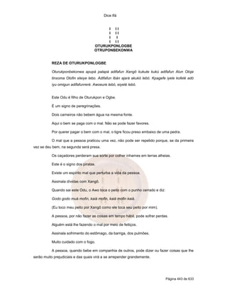 Dice Ifá
Página 443 de 633
I I I
I I I
I I
I I I
OTURUKPONLOGBE
OTRUPONBEKONWA
REZA DE OTURUKPONLOGBE
Oturukponbekonwa apupá palapá adifafun Xangô kukute kukú adifafun Alun Oloje
tinxoma Olofin eleiye lebo. Adifafun Ibán ajará akukó lebó. Kpagefe iyele kofelé adó
iyu omigun adifafunreré. Awoeure lebó, eiyelé lebó.
Este Odu é filho de Oturukpon e Ogbe.
É um signo de peregrinações.
Dois carneiros não bebem água na mesma fonte.
Aqui o bem se paga com o mal. Não se pode fazer favores.
Por querer pagar o bem com o mal, o tigre ficou preso embaixo de uma pedra.
O mal que a pessoa praticou uma vez, não pode ser repetido porque, se da primeira
vez se deu bem, na segunda será presa.
Os caçadores perderam sua sorte por colher inhames em terras alheias.
Este é o signo dos piratas.
Existe um espírito mal que perturba a vida da pessoa.
Assinala dívidas com Xangô.
Quando sai este Odu, o Awo toca o peito com o punho cerrado e diz:
Godo godo muá mofin, kaiá mofin, kaiá mofin kaiá.
(Eu toco meu peito por Xangô como ele toca seu peito por mim).
A pessoa, por não fazer as coisas em tempo hábil, pode sofrer perdas.
Alguém está lhe fazendo o mal por meio de feitiços.
Assinala sofrimento do estômago, da barriga, dos pulmões.
Muito cuidado com o fogo.
A pessoa, quando bebe em companhia de outros, pode dizer ou fazer coisas que lhe
serão muito prejudiciais e das quais virá a se arrepender grandemente.
 