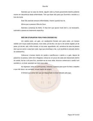 Dice Ifá
Página 447 de 633
Assinala que na casa do cliente, alguém está ou ficará gravemente doente podendo
morrer em decorrência desta enfermidade. Tem que fazer ebó para que Orunmilá o levante e o
livre da morte.
Este Odu assinala sempre enfermidades, mesmo quando traz ire.
Afirma que a pessoa é filha de Oxun.
Assinala a presença de Abíkú. O Awo tem que apurar muito bem e, se necessário,
submeter a pessoa ao tratamento específico.
EBÓ EM OTURUKPON YEKU PARA OSOGBO IKU
Um cabrito preto, um galo, um caixãozinho forrado com pano preto, um boneco
vestido com roupa usada da pessoa, nove velas, pó de efun, de osun e de carvão vegetal, pó de
peixe, pó de ekú, epô, milho torrado, ori da costa, aguardente, obí, varredura da casa da pessoa
(tem que se varrer a casa bem cedo, logo que amanheça o dia, o pó recolhido é colocado dentro
do caixãozinho).
Coloca-se o boneco dentro do caixão e sacrifica-se o cabrito e o galo, depois de
passá-los na pessoa, sobre ele e Elegbara, coloca-se um pouco de cada axé relacionado dentro
do caixão, faz-se o orô para Exú, acendem-se as nove velas, leva-se e enterra-se o caixão num
cemitério e, no local, acendem-se mais nove velas.
Ao regressar, todos os participantes, inclusive a pessoa para quem foi feito o trabalho
e que não deve ir ao cemitério, tomam banho de omieró.
O Omieró que sobrar tem que ser despachado no local indicado pelo jogo.
 
