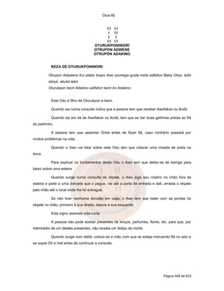 Dice Ifá
Página 448 de 633
I I I I
I I I
I I
I I I I
OTURUKPONIWORÍ
OTRUPON ADWENE
OTRUPON ADAKINO
REZA DE OTURUKPONIWORI
Otrupon Adawene fun alabe tisayo Awo ipomega guida mefa adifafun Baba Olojo, lebó
eleiyé, akukó lebó.
Oturukpon Iwori Adakino adifafun Iwori ire Adakino.
Este Odu é filho de Oturukpon e Iwori.
Quando sai numa consulta indica que a pessoa tem que receber Awofakan ou Ikofá.
Quando sai em itá de Awofakan ou Ikofá, tem que se dar duas galinhas pretas ao Ifá
do padrinho.
A pessoa tem que assentar Orixá antes de fazer Ifá, caso contrário passará por
muitos problemas na vida.
Quando o Awo vai falar sobre este Odu tem que colocar uma moeda de prata na
boca.
Para explicar os fundamentos deste Odu o Awo tem que deitar-se de barriga para
baixo sobre uma esteira.
Quando surge numa consulta de okpele, o Awo joga seu rosário no chão fora da
esteira e pede a uma donzela que o pegue, vai até a porta de entrada e dali, arrasta o okpele
pelo chão até o local onde lhe foi entregue.
Se não tiver nenhuma donzela em casa, o Awo tem que bater com as pontas do
okpele no chão, primeiro à sua direita, depois à sua esquerda.
Este signo assinala vida curta.
A pessoa não pode aceitar presentes de lenços, perfumes, flores, etc. para que, por
intermédio de um destes presentes, não receba um feitiço de morte.
Quando surge num atefá, coloca-se a mão com que se esteja marcando Ifá no solo e
se sopra Otí e mel antes de continuar a consulta.
 