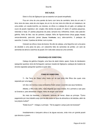 Dice Ifá
Página 45 de 633
EXÚ AJELE.
Este é o Exú de Ogbeyuno que se assenta num jacaré empalhado.
Fica em cima de uma panela de barro com terra de cemitério; terra de um aral; 4
ikins; terra de casa; areia de uma lagoa; de um rio; do mar; terra do chão de um matadouro; de
uma prisão; um cavalo-marinho, as vísceras, os olhos e a cabeça de um galo; um pedaço de
couro de jacaré; bejerekun; obí; orogbo; três dentes de jacaré; 21 ataré; 21 pedras pequenas,
redondas e lisas; 21 pedras pequenas de praia; sempre-viva; brilhantina; bredo; ewe pata-de-
galinha; folha de feto; raiz de paineira; oripepe; folha de figueira-brava (Ficus guapoi, Parodi);
vence-demanda; para-raio; jamao (Guarea Trichilliodes. Lin.); abre-caminho; 3 pedaços de
azeviche; 3 corais; 3 pedras de âmbar; ouro e prata.
Colocam-se olhos e boca de búzios. No alto da cabeça, uma faquinha com uma pena
de ekodidé e uma pena de peru; um colarzinho feito de sementes de pinhão; um xeré de
sementes de abricó e ossinhos de jacaré. Em volta dele coloca-se uma corrente.
SEGURANÇA DE OGBEYONU.
Cabeça de galinha d’angola; uma fava de ataré inteira; aparo; frutos do dendezeiro
(perguntar quantos); terra de formigueiro; iyerosun rezado de Ogbeyonu; pedaços de madeira de
árvores sagradas (perguntar quantos e quais são).
ITANS DE OGBEYONU
1 - Na Terra de Olosa Lofun havia um rei que tinha três filhos dos quais vivia
separado por uma lagoa.
Um dia o rei morreu e seus emissários foram avisar o ocorrido aos seus herdeiros.
Atikeke, o filho mais velho, mais diligente que seus irmãos, foi o primeiro a sair para
os funerais e, para atravessar a lagoa, tratou de alugar uma canoa.
No meio da travessia, o barqueiro, parando de remar, disse ao príncipe: "Como
pagamento por meu trabalho exijo que me dês todos os tipos de alimentos e de bebidas, além de
tua própria mulher!"
"Estás louco?" - Indagou o príncipe - "Só te pagarei o preço justo da travessia!"
Imediatamente o barqueiro atirou-o às águas escuras, onde vivia um grande jacaré
que devorou o jovem.
 