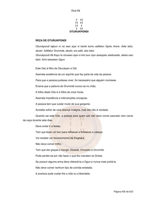 Dice Ifá
Página 450 de 633
I I I
I I I I
I I I
I I I
OTURUKPONDI
REZA DE OTURUKPONDI
Oturukpondi tajéun ni na awo aiye ni kanlé komo adifafun Ojoko Arere. Adie lebó,
akukó. Adifafun Orunmilá, akukó, eni adié, abo lebó.
Oturukpondi Ifá Kayo le ninxawo aiye ni kini aun oiye asiaojoko abeboadie, abeta owo
lebó. Arini elesekan Ogun.
Este Odu é filho de Oturukpon e Odi.
Assinala existência de um espírito que faz parte da vida da pessoa.
Para que a pessoa pudesse viver, foi necessário que alguém morresse.
Ensina que a palavra de Orunmilá nunca cai no chão.
A folha deste Odu é a folha de onze horas.
Assinala impotência e intervenções cirúrgicas.
A pessoa tem que cuidar muito de sua garganta.
Acredita sofrer de uma doença maligna, mas isto não é verdade.
Quando sai este Odu, a pessoa para quem sair não deve comer pescado nem carne
de caça durante sete dias.
Deve evitar ir a festas.
Tem que fazer um borí para refrescar e fortalecer a cabeça.
Vai receber um favorecimento de Elegbara.
Não deve comer milho.
Tem que dar graças a Xangô, Obatalá, Orixaoko e Orunmilá.
Pode perder-se por não fazer o que lhe mandam os Orixás.
Se possuir alguma arma deve oferecê-la a Ogun e nunca mais portá-la.
Não deve comer nenhum tipo de comida enlatada.
A avareza pode custar-lhe a vida ou a liberdade.
 