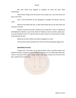 Dice Ifá
Página 451 de 633
Não pode revelar seus segredos ou segredos de outros dos quais tenha
conhecimento.
Possui muitos inimigos e por isto deve ter muito cuidado com o que come fora de sua
casa e onde come.
Corre o risco permanente de ficar engasgado ou entalado com alguma coisa que
comer.
Depois de encontrado este Odu, os ebós determinados têm que ser feitos antes que
se passem nove dias.
Quando se encontra este Odu, sacrifica-se um pombo para a Terra na intenção de
três Babalawos já falecidos, cujos nomes devem ser falados na hora do sacrifício, depois, pisa-
se no ejé derramado na terra. O corpo do pombo se assa, coloca-se num prato branco e deixa-
se atrás da porta de casa.
Manda que se tenha cuidado com câncer na garganta ou no reto.
Tem que tomar banhos de assento com folha de mil flores (Clorodendron fragans, Vent.)
SEGURANÇA DO ODU
A pessoa vai a uma mata e ali, de olhos fechados, colhe uma planta qualquer sem
escolhê-la e depois, chegando em casa, replanta-a e sopra-lhe em cima Iyefá rezado deste Odu.
Todos os dias pela manhã, rega a planta e pede o que deseja. Sempre que Orunmilá comer
adie, a planta tem que comer junto.
 