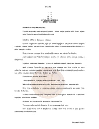 Dice Ifá
Página 452 de 633
I I I
I I I
I I I
I I I I
OTURUKPONROSUN
OTRUPON KOSO
REZA DE OTURUKPONROSO
Otrupon Koso ako anejó komado adifafun Ladutá, eleiye oguedé lebó. Akukó, eiyelé
lebó. Kaferefun Xangô Obatalá ati Orunmilá.
Este Odu é filho de Oturukpon e Irosun.
Quando surge numa consulta, logo que terminar pega-se um galo e sacrifica-se para
a Terra e pisa-se sobre o ejé derramado, determinado o ebó o cliente deve ser encaminhado a
outro Awo para fazê-lo.
Determina que a pessoa deva ser atendida mesmo que não tenha dinheiro.
Aqui nasceram os Pólos Terrestres e o gelo, por extensão afirma-se que nasceu a
refrigeração.
A pessoa para quem saia este Odu não se lembrará mais do Awo que o encontrou.
Aqui foi onde Orunmilá fez ebó para uma princesa que vivia exilada em terra
estranha, para que pudesse regressar à sua própria terra. Quando a princesa conseguiu voltar à
sua pátria, esqueceu-se de Orunmilá e do bem que lhe fez.
O cliente vive distante de sua terra.
Tem que oferecer uma penca de banana-maçã para Xangô.
Não pode acender nada para ninguém nem cigarros para quem quer que seja.
Deve livrar-se de todos os vícios que possua, pois, por mais inocente que seja o vício,
levará à destruição.
Se não existir consideração e respeito entre os cônjuges é melhor que se separem
logo para evitar males maiores.
A pessoa tem que aprender a respeitar os mais velhos.
Tem que mudar seu jeito de agir e de ser para seu próprio bem.
Deve cuidar muito bem de Elegbara e se não o tem deve assentá-lo para que lhe
sobrevenha uma melhor sorte.
 