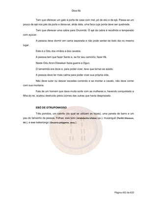Dice Ifá
Página 453 de 633
Tem que oferecer um galo à porta de casa com mel, pó de ekú e de ejá. Passa-se um
pouco de ejé nos pés da porta e deixa-se, atrás dela, uma faca cuja ponta deve ser quebrada.
Tem que oferecer uma cabra para Orunmilá. O ejé da cabra é recolhido e temperado
com açúcar.
A pessoa deve dormir em cama separada e não pode sentar-se todo dia no mesmo
lugar.
Este é o Odu dos irmãos e dos cavalos.
A pessoa tem que fazer Santo e, se for seu caminho, fazer Ifá.
Neste Odu Aroni Elesekan fazia guerra a Ogun.
O tamarindo era doce e, para poder viver, teve que tornar-se azedo.
A pessoa deve ter mais calma para poder viver sua própria vida.
Não deve subir ou descer escadas correndo e se montar a cavalo, não deve correr
com sua montaria.
Fala de um homem que dava muita sorte com as mulheres e, havendo conquistado a
filha do rei, acabou destruído pelos ciúmes das outras que havia desprezado.
EBÓ DE OTRUPONKOSO
Três pombos, um cabrito (do qual se utilizam as tripas), uma panela de barro e um
pau do tamanho da pessoa. Folhas: ewe tuko (Aristolachia trilobat, Lin.), musanguê (Parititi tiliaceum,
Hil.), e ewe kekeriongo (Gouania polygama, Jacq.).
 