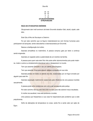 Dice Ifá
Página 454 de 633
I I I I
I I I I
I I
I I I
OTURUKPONWÓRIN
OTRUPONUARI
REZA DE OTURUKPON OWÓNRIN
Otruponwáni deni midi xenimoni otá keké Orunmilá olodafun Odé, akukó, eiyelé, adie
lebo.
Este Odu é filho de Oturukpon e Owónrin.
Foi por este caminho que os Eguns materializarem-se com formas humanas para
participarem do banquete, sendo descobertos e desmascarados por Orunmilá.
Nasceu a desfiguração da mulher.
Assinala armadilhas no matrimônio. A pessoa comprou gato por lebre e continua
sendo enganada.
Assinala um segredo sobre a paternidade de um membro da família.
A pessoa para quem saia este Odu não pode sofrer aborrecimentos pois pode matar-
se, matar a outros ou simplesmente abandonar tudo e desaparecer no mundo.
Tem que assentar Orixaoko e dar um cabrito para Elegbara.
Tem que assentar Orixá para adquirir defesa e proteção em sua vida.
Assinala perdas em todos os setores da vida, ocasionadas por um Egun enviado por
alguém para este fim.
Assinala separação matrimonial ocasionada pela influência de uma pessoa invertida
sexualmente.
A pessoa pode sofrer problemas com a lei e ser perseguida pela justiça.
Por este caminho não se pode descuidar do Awo para não sobrevir maus resultados.
A mulher era saudável, mas está perdendo a lucidez.
Uma pessoa que freqüentava a sua casa foi responsável pelo problema que a está
prejudicando.
Sofre de alterações de temperatura no corpo, sente frio e sente calor por ação de
Egun.
 