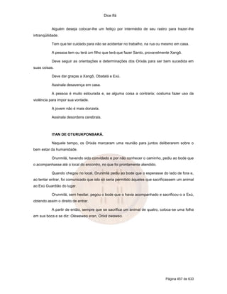 Dice Ifá
Página 457 de 633
Alguém deseja colocar-lhe um feitiço por intermédio de seu rastro para trazer-lhe
intranqüilidade.
Tem que ter cuidado para não se acidentar no trabalho, na rua ou mesmo em casa.
A pessoa tem ou terá um filho que terá que fazer Santo, provavelmente Xangô.
Deve seguir as orientações e determinações dos Orixás para ser bem sucedida em
suas coisas.
Deve dar graças a Xangô, Obatalá e Exú.
Assinala desavença em casa.
A pessoa é muito estourada e, se alguma coisa a contraria; costuma fazer uso da
violência para impor sua vontade.
A jovem não é mais donzela.
Assinala desordens cerebrais.
ITAN DE OTURUKPONBARÁ.
Naquele tempo, os Orixás marcaram uma reunião para juntos deliberarem sobre o
bem estar da humanidade.
Orunmilá, havendo sido convidado e por não conhecer o caminho, pediu ao bode que
o acompanhasse até o local do encontro, no que foi prontamente atendido.
Quando chegou no local, Orunmilá pediu ao bode que o esperasse do lado de fora e,
ao tentar entrar, foi comunicado que isto só seria permitido àqueles que sacrificassem um animal
ao Exú Guardião do lugar.
Orunmilá, sem hesitar, pegou o bode que o havia acompanhado e sacrificou-o a Exú,
obtendo assim o direito de entrar.
A partir de então, sempre que se sacrifica um animal de quatro, coloca-se uma folha
em sua boca e se diz: Oleweweo eran, Orixá owaweo.
 