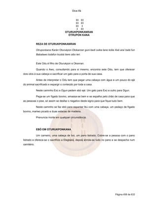 Dice Ifá
Página 458 de 633
I I I I
I I I I
I I I
I I I
OTURUKPONKANRAN
OTRUPON KANA
REZA DE OTURUKPONKANRAN
Otruponkana Karán Oturukpon Olokanran guni bedi oxika tane kobe Axé araí batá fun
Babalawo lodafun kuobá tiere oibo leri.
Este Odu é filho de Oturukpon e Okanran.
Quando o Awo, consultando para si mesmo, encontra este Odu, tem que oferecer
dois obís à sua cabeça e sacrificar um galo para a porta de sua casa.
Antes de interpretar o Odu tem que pegar uma cabaça com água e um pouco do ejé
do animal sacrificado e espargir o conteúdo por toda a casa.
Neste caminho Exú e Ogun pedem ebó ejé. Um galo para Exú e outro para Ogun.
Pega-se um fígado bovino, amassa-se bem e se espalha pelo chão de casa para que
as pessoas o pise, só assim se desfaz o negativo deste signo para que fique tudo bem.
Neste caminho se faz ebó para espantar Ikú com uma cabaça, um pedaço de fígado
bovino, mariwo picado e duas estacas de madeira.
Prenuncia morte em qualquer circunstância.
EBÓ EM OTURUKPONKANA
Um carneiro, uma cabeça de boi, um pano listrado. Cobre-se a pessoa com o pano
listrado e oferece-se o sacrifício a Elegbara, depois enrola-se tudo no pano e se despacha num
cemitério.
 