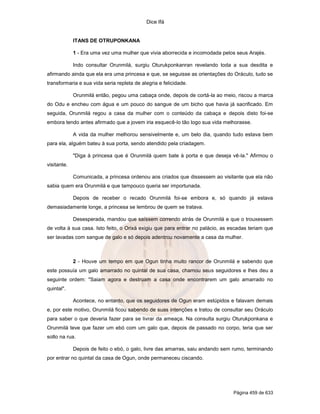Dice Ifá
Página 459 de 633
ITANS DE OTRUPONKANA
1 - Era uma vez uma mulher que vivia aborrecida e incomodada pelos seus Arajés.
Indo consultar Orunmilá, surgiu Oturukponkanran revelando toda a sua desdita e
afirmando ainda que ela era uma princesa e que, se seguisse as orientações do Oráculo, tudo se
transformaria e sua vida seria repleta de alegria e felicidade.
Orunmilá então, pegou uma cabaça onde, depois de cortá-la ao meio, riscou a marca
do Odu e encheu com água e um pouco do sangue de um bicho que havia já sacrificado. Em
seguida, Orunmilá regou a casa da mulher com o conteúdo da cabaça e depois disto foi-se
embora tendo antes afirmado que a jovem iria esquecê-lo tão logo sua vida melhorasse.
A vida da mulher melhorou sensivelmente e, um belo dia, quando tudo estava bem
para ela, alguém bateu à sua porta, sendo atendido pela criadagem.
"Diga à princesa que é Orunmilá quem bate à porta e que deseja vê-la." Afirmou o
visitante.
Comunicada, a princesa ordenou aos criados que dissessem ao visitante que ela não
sabia quem era Orunmilá e que tampouco queria ser importunada.
Depois de receber o recado Orunmilá foi-se embora e, só quando já estava
demasiadamente longe, a princesa se lembrou de quem se tratava.
Desesperada, mandou que saíssem correndo atrás de Orunmilá e que o trouxessem
de volta à sua casa. Isto feito, o Orixá exigiu que para entrar no palácio, as escadas teriam que
ser lavadas com sangue de galo e só depois adentrou novamente a casa da mulher.
2 - Houve um tempo em que Ogun tinha muito rancor de Orunmilá e sabendo que
este possuía um galo amarrado no quintal de sua casa, chamou seus seguidores e lhes deu a
seguinte ordem: "Saiam agora e destruam a casa onde encontrarem um galo amarrado no
quintal".
Acontece, no entanto, que os seguidores de Ogun eram estúpidos e falavam demais
e, por este motivo, Orunmilá ficou sabendo de suas intenções e tratou de consultar seu Oráculo
para saber o que deveria fazer para se livrar da ameaça. Na consulta surgiu Oturukponkana e
Orunmilá teve que fazer um ebó com um galo que, depois de passado no corpo, teria que ser
solto na rua.
Depois de feito o ebó, o galo, livre das amarras, saiu andando sem rumo, terminando
por entrar no quintal da casa de Ogun, onde permaneceu ciscando.
 