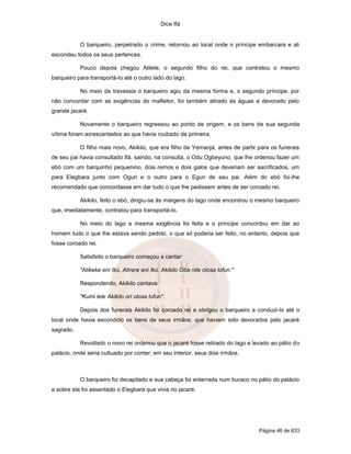 Dice Ifá
Página 46 de 633
O barqueiro, perpetrado o crime, retornou ao local onde o príncipe embarcara e ali
escondeu todos os seus pertences.
Pouco depois chegou Atilele, o segundo filho do rei, que contratou o mesmo
barqueiro para transportá-lo até o outro lado do lago.
No meio da travessia o barqueiro agiu da mesma forma e, o segundo príncipe, por
não concordar com as exigências do malfeitor, foi também atirado às águas e devorado pelo
grande jacaré.
Novamente o barqueiro regressou ao ponto de origem, e os bens de sua segunda
vítima foram acrescentados ao que havia roubado da primeira.
O filho mais novo, Akikilo, que era filho de Yemanjá, antes de partir para os funerais
de seu pai havia consultado Ifá, saindo, na consulta, o Odu Ogbeyuno, que lhe ordenou fazer um
ebó com um barquinho pequenino, dois remos e dois galos que deveriam ser sacrificados, um
para Elegbara junto com Ogun e o outro para o Egun de seu pai. Além do ebó foi-lhe
recomendado que concordasse em dar tudo o que lhe pedissem antes de ser coroado rei.
Akikilo, feito o ebó, dirigiu-se às margens do lago onde encontrou o mesmo barqueiro
que, imediatamente, contratou para transportá-lo.
No meio do lago a mesma exigência foi feita e o príncipe concordou em dar ao
homem tudo o que lhe estava sendo pedido, o que só poderia ser feito, no entanto, depois que
fosse coroado rei.
Satisfeito o barqueiro começou a cantar:
"Atikeke eni Ikú, Atirere eni Ikú, Akikilo Oba nile olosa lofun."
Respondendo, Akikilo cantava:
"Kumi lele Akikilo ori olosa lofun".
Depois dos funerais Akikilo foi coroado rei e obrigou o barqueiro a conduzi-lo até o
local onde havia escondido os bens de seus irmãos, que haviam sido devorados pelo jacaré
sagrado.
Revoltado o novo rei ordenou que o jacaré fosse retirado do lago e levado ao pátio do
palácio, onde seria cultuado por conter, em seu interior, seus dois irmãos.
O barqueiro foi decapitado e sua cabeça foi enterrada num buraco no pátio do palácio
e sobre ela foi assentado o Elegbara que vivia no jacaré.
 