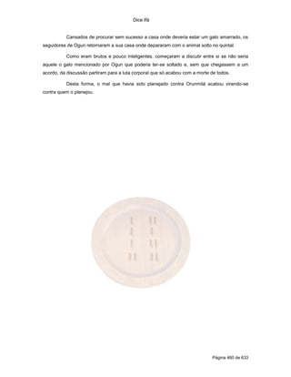Dice Ifá
Página 460 de 633
Cansados de procurar sem sucesso a casa onde deveria estar um galo amarrado, os
seguidores de Ogun retornaram a sua casa onde depararam com o animal solto no quintal.
Como eram brutos e pouco inteligentes, começaram a discutir entre si se não seria
aquele o galo mencionado por Ogun que poderia ter-se soltado e, sem que chegassem a um
acordo, da discussão partiram para a luta corporal que só acabou com a morte de todos.
Desta forma, o mal que havia sido planejado contra Orunmilá acabou virando-se
contra quem o planejou.
 