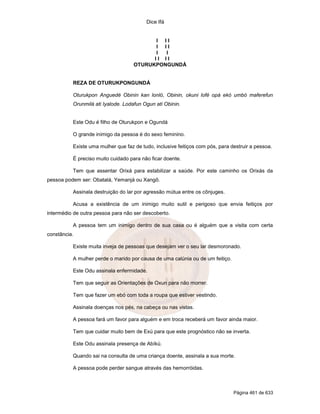 Dice Ifá
Página 461 de 633
I I I
I I I
I I
I I I I
OTURUKPONGUNDÁ
REZA DE OTURUKPONGUNDÁ
Oturukpon Anguedé Obinin kan lonló, Obinin, okuni lofé opá ekó umbó maferefun
Orunmilá ati Iyalode. Lodafun Ogun ati Obinin.
Este Odu é filho de Oturukpon e Ogundá
O grande inimigo da pessoa é do sexo feminino.
Existe uma mulher que faz de tudo, inclusive feitiços com pós, para destruir a pessoa.
É preciso muito cuidado para não ficar doente.
Tem que assentar Orixá para estabilizar a saúde. Por este caminho os Orixás da
pessoa podem ser: Obatalá, Yemanjá ou Xangô.
Assinala destruição do lar por agressão mútua entre os cônjuges.
Acusa a existência de um inimigo muito sutil e perigoso que envia feitiços por
intermédio de outra pessoa para não ser descoberto.
A pessoa tem um inimigo dentro de sua casa ou é alguém que a visita com certa
constância.
Existe muita inveja de pessoas que desejam ver o seu lar desmoronado.
A mulher perde o marido por causa de uma calúnia ou de um feitiço.
Este Odu assinala enfermidade.
Tem que seguir as Orientações de Oxun para não morrer.
Tem que fazer um ebó com toda a roupa que estiver vestindo.
Assinala doenças nos pés, na cabeça ou nas vistas.
A pessoa fará um favor para alguém e em troca receberá um favor ainda maior.
Tem que cuidar muito bem de Exú para que este prognóstico não se inverta.
Este Odu assinala presença de Abíkú.
Quando sai na consulta de uma criança doente, assinala a sua morte.
A pessoa pode perder sangue através das hemorróidas.
 