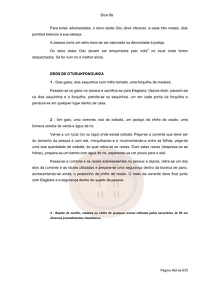 Dice Ifá
Página 462 de 633
Para evitar adversidades, o dono deste Odu deve oferecer, a cada três meses, dois
pombos brancos à sua cabeça.
A pessoa corre um sério risco de ser caluniada ou denunciada à justiça.
Os ebós deste Odu devem ser empurrados pelo irofá
5
no local onde forem
despachados. Se for num rio é melhor ainda.
EBÓS DE OTURUKPONGUNDÁ
1 - Dois galos, dois saquinhos com milho torrado, uma forquilha de madeira.
Passam-se os galos na pessoa e sacrifica-se para Elegbara. Depois disto, passam-se
os dois saquinhos e a forquilha, prende-se os saquinhos, um em cada ponta da forquilha e
pendura-se em qualquer lugar dentro de casa.
2 - Um galo, uma corrente, raiz de oxibatá, um pedaço de chifre de veado, uma
boneca vestida de verde e água de rio.
Vai-se a um local (rio ou lago) onde exista oxibatá. Pega-se a corrente que deve ser
do tamanho da pessoa e com ela, mergulhando-a e movimentando-a entre as folhas, pega-se
uma boa quantidade de oxibatá, do qual retira-se as raízes. Com estas raízes (despreza-se as
folhas), prepara-se um banho com água do rio, separando-se um pouco para o ebó.
Passa-se a corrente e as raízes sobressalentes na pessoa e depois, retira-se um dos
elos da corrente e as raízes utilizadas e prepara-se uma segurança dentro da boneca de pano,
acrescentando-se ainda, o pedacinho de chifre de veado. O resto da corrente deve ficar junto
com Elegbara e a segurança dentro do quarto da pessoa.
5 - Bastão de marfim, madeira ou chifre de qualquer animal utilizado pelos sacerdotes de Ifá em
diversos procedimentos ritualísticos.
 