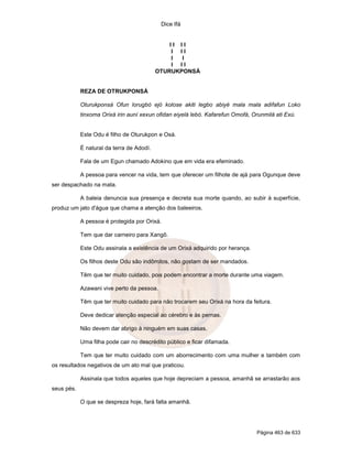 Dice Ifá
Página 463 de 633
I I I I
I I I
I I
I I I
OTURUKPONSÁ
REZA DE OTRUKPONSÁ
Oturukponsá Ofun lorugbó ejó kolose akiti legbo abiyé mala mala adifafun Loko
tinxoma Orixá irin auní xexun ofidan eiyelá lebó. Kafarefun Omofá, Orunmilá ati Exú.
Este Odu é filho de Oturukpon e Osá.
É natural da terra de Adodí.
Fala de um Egun chamado Adokino que em vida era efeminado.
A pessoa para vencer na vida, tem que oferecer um filhote de ajá para Ogunque deve
ser despachado na mata.
A baleia denuncia sua presença e decreta sua morte quando, ao subir à superfície,
produz um jato d'água que chama a atenção dos baleeiros.
A pessoa é protegida por Orixá.
Tem que dar carneiro para Xangô.
Este Odu assinala a existência de um Orixá adquirido por herança.
Os filhos deste Odu são indômitos, não gostam de ser mandados.
Têm que ter muito cuidado, pois podem encontrar a morte durante uma viagem.
Azawani vive perto da pessoa.
Têm que ter muito cuidado para não trocarem seu Orixá na hora da feitura.
Deve dedicar atenção especial ao cérebro e às pernas.
Não devem dar abrigo à ninguém em suas casas.
Uma filha pode cair no descrédito público e ficar difamada.
Tem que ter muito cuidado com um aborrecimento com uma mulher e também com
os resultados negativos de um ato mal que praticou.
Assinala que todos aqueles que hoje depreciam a pessoa, amanhã se arrastarão aos
seus pés.
O que se despreza hoje, fará falta amanhã.
 