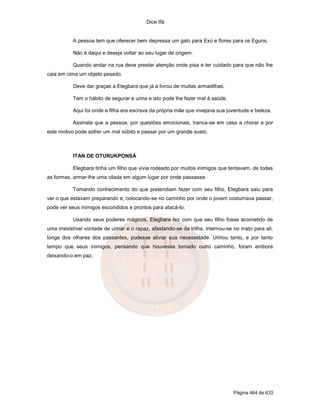 Dice Ifá
Página 464 de 633
A pessoa tem que oferecer bem depressa um galo para Exú e flores para os Eguns.
Não é daqui e deseja voltar ao seu lugar de origem.
Quando andar na rua deve prestar atenção onde pisa e ter cuidado para que não lhe
caia em cima um objeto pesado.
Deve dar graças a Elegbara que já a livrou de muitas armadilhas.
Tem o hábito de segurar a urina e isto pode lhe fazer mal à saúde.
Aqui foi onde a filha era escrava da própria mãe que invejava sua juventude e beleza.
Assinala que a pessoa, por questões emocionais, tranca-se em casa a chorar e por
este motivo pode sofrer um mal súbito e passar por um grande susto.
ITAN DE OTURUKPONSÁ
Elegbara tinha um filho que vivia rodeado por muitos inimigos que tentavam, de todas
as formas, armar-lhe uma cilada em algum lugar por onde passasse.
Tomando conhecimento do que pretendiam fazer com seu filho, Elegbara saiu para
ver o que estavam preparando e, colocando-se no caminho por onde o jovem costumava passar,
pode ver seus inimigos escondidos e prontos para atacá-lo.
Usando seus poderes mágicos, Elegbara fez com que seu filho fosse acometido de
uma irresistível vontade de urinar e o rapaz, afastando-se da trilha, internou-se no mato para ali,
longe dos olhares dos passantes, pudesse aliviar sua necessidade. Urinou tanto, e por tanto
tempo que seus inimigos, pensando que houvesse tomado outro caminho, foram embora
deixando-o em paz.
 