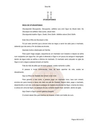 Dice Ifá
Página 465 de 633
I I I I
I I I
I I I
I I I I
OTURUKPONKÁ
REZA DE OTURUKPONKÁ
Oturukponká Oturupando, Oturupanko, adifafun ana omó Ogun ke Akukó lebó. Ka
Oturukpon ká adifafun Obá ounko, akukó lebó.
Oturukponká lodafun Ogun, Oxalá, Omó Olofin. Adifafun abure Omó Olofin.
Este Odu é filho de Oturukpon e Iká.
Foi por este caminho que a árvore iroko se negou a servir de cabo para o machado,
sabendo que isto seria o fim de todas as árvores.
Assinala morte e destruição em família.
Para quem traga osogbo, esquenta-se um machado num braseiro e depois se esfria
num recipiente com água fria. Um galo é oferecido a Ogun e um pouco do sangue é respingado
dentro da água onde se esfriou a lâmina do machado. O machado será colocado no igbá de
Ogun e com a água a pessoa tomará um banho.
Fala da mão de pilão que de tanto golpear, acaba rachando o pilão.
A pessoa é muito embrutecida, mas, de tanto apanhar da vida, acaba se
disciplinando.
Aqui os filhos de Obatalá não tinham onde viver.
Para garantir a boa sorte, a pessoa pega um machado novo, lava com omieró,
envolve em pano branco e deixa oito dias nos pés de Obatalá. Depois disto, pega o machado,
desembrulha e com ele, corta alguns pedaços de madeira de árvores de Ogun, (menos de iroko),
e coloca em cima de Ogun, os pedaços de pau cortados devem ficar, também, dentro do igbá.
Aqui Osain e Ogun comem galinha d'angola.
O omieró deste Odu para banhos de limpeza, é feito com botão de ouro.
 