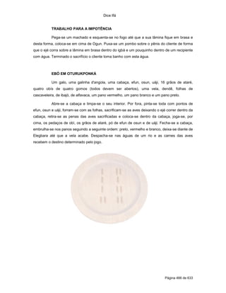 Dice Ifá
Página 466 de 633
TRABALHO PARA A IMPOTÊNCIA
Pega-se um machado e esquenta-se no fogo até que a sua lâmina fique em brasa e
desta forma, coloca-se em cima de Ogun. Puxa-se um pombo sobre o pênis do cliente de forma
que o ejé corra sobre a lâmina em brasa dentro do igbá e um pouquinho dentro de um recipiente
com água. Terminado o sacrifício o cliente toma banho com esta água.
EBÓ EM OTURUKPONKÁ
Um galo, uma galinha d'angola, uma cabaça, efun, osun, uáji, 16 grãos de ataré,
quatro obís de quatro gomos (todos devem ser abertos), uma vela, dendê, folhas de
cascaveleira, de ibajó, de alfavaca, um pano vermelho, um pano branco e um pano preto.
Abre-se a cabaça e limpa-se o seu interior. Por fora, pinta-se toda com pontos de
efun, osun e uáji, forram-se com as folhas, sacrificam-se as aves deixando o ejé correr dentro da
cabaça, retira-se as penas das aves sacrificadas e coloca-se dentro da cabaça, joga-se, por
cima, os pedaços de obí, os grãos de ataré, pó de efun de osun e de uáji. Fecha-se a cabaça,
embrulha-se nos panos seguindo a seguinte ordem: preto, vermelho e branco, deixa-se diante de
Elegbara até que a vela acabe. Despacha-se nas águas de um rio e as carnes das aves
recebem o destino determinado pelo jogo.
 