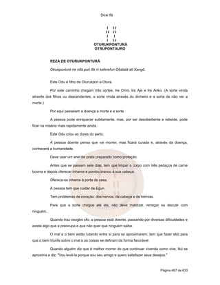 Dice Ifá
Página 467 de 633
I I I
I I I I
I I
I I I
OTURUKPONTURÁ
OTRUPONTAURO
REZA DE OTURUKPONTURÁ
Otrukponturá ire nifá pori Ifá ni kaferefun Obatalá ati Xangô.
Este Odu é filho de Oturukpon e Otura.
Por este caminho chegam três sortes, Ire Omó, Ire Aje e Ire Arikú. (A sorte vinda
através dos filhos ou descendentes, a sorte vinda através do dinheiro e a sorte de não ver a
morte.)
Por aqui passeiam a doença a morte e a sorte.
A pessoa pode enriquecer subitamente, mas, por ser desobediente e rebelde, pode
ficar na miséria mais rapidamente ainda.
Este Odu criou as dores do parto.
A pessoa doente pensa que vai morrer, mas ficará curada e, através da doença,
conhecerá a humanidade.
Deve usar um anel de prata preparado como proteção.
Antes que se passem sete dias, tem que limpar o corpo com três pedaços de carne
bovina e depois oferecer inhame e pombo branco à sua cabeça.
Oferece-se inhame à porta de casa.
A pessoa tem que cuidar de Egun.
Tem problemas de coração, dos nervos, da cabeça e de hérnias.
Para que a sorte chegue até ela, não deve maldizer, renegar ou discutir com
ninguém.
Quando traz osogbo ofo, a pessoa está doente, passando por diversas dificuldades e
existe algo que a preocupa e que não quer que ninguém saiba.
O mal e o bem estão lutando entre si para se aproximarem, tem que fazer ebó para
que o bem triunfe sobre o mal e as coisas se definam de forma favorável.
Quando alguém diz que é melhor morrer do que continuar vivendo como vive, Ikú se
aproxima e diz: "Vou levá-la porque sou seu amigo e quero satisfazer seus desejos."
 