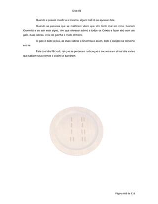 Dice Ifá
Página 468 de 633
Quando a pessoa maldiz a si mesma, algum mal irá se apossar dela.
Quando as pessoas que se maldizem vêem que têm tanto mal em cima, buscam
Orunmilá e se sair este signo, têm que oferecer adimú a todos os Orixás e fazer ebó com um
galo, duas cabras, ovos de galinha e muito dinheiro.
O galo é dado a Exú, as duas cabras a Orunmilá e assim, todo o osogbo se converte
em ire.
Fala dos três filhos do rei que se perderam no bosque e encontraram ali as três sortes
que sabiam seus nomes e assim se salvaram.
 