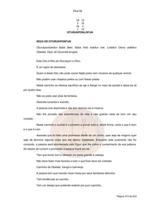 Dice Ifá
Página 473 de 633
I I I I
I I I
I I I
I I I
OTURUKPONLOFUN
REZA DE OTURUKPONFUN
Oturukponbalofun Babá Bato, Babá Fetó lodafun Inle. Lodafun Olonú adifafun
Obatalá, Oiyá, ati Orunmilá lorugbó.
Este Odu é filho de Oturukpon e Ofun.
É um signo de atentados.
Quem é deste Odu não pode comer feijão preto nem vísceras de qualquer animal.
Não podem usar chapéus pretos ou com faixas pretas.
Neste caminho se oferece sacrifício de ejé a Xangô no meio de quintal e deixa-se ali
por quatro dias.
Não se pode usar jóias de fantasia.
Assinala covardia e suicídio.
A pessoa vive deprimida e não tem domínio de si mesma.
Não tira proveito das experiências da vida e não guarda nada de bom em seu
coração.
Neste caminho o punhal é o primeiro a provar tudo e, desta forma, corta o que é bom
e o que é ruim.
Assinala que foi feito uma promessa diante de um morto, quer seja de vingá-lo quer
seja de terminar alguma coisa que ele deixou inacabada. Enquanto este juramento não for
cumprido, a pessoa será atormentada pelo Egun que lhe cobra o cumprimento de sua palavra.
Só depois de cumprir o prometido a pessoa ficará em ire.
Tem que tomar borí e oferecer um peixe grande à cabeça.
Não deve fazer mais favores e tudo o que fizer deve ser cobrado.
Caminho de Obatalá, Xangô e Iyemanjá.
A pessoa tem que mandar rezar missa por seus familiares defuntos.
Tem tendências ao suicídio.
Tem um desejo que pretende realizar por puro capricho.
 