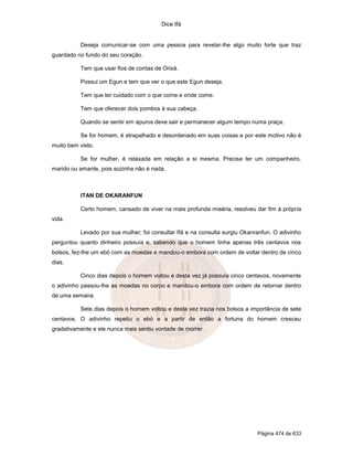 Dice Ifá
Página 474 de 633
Deseja comunicar-se com uma pessoa para revelar-lhe algo muito forte que traz
guardado no fundo do seu coração.
Tem que usar fios de contas de Orixá.
Possui um Egun e tem que ver o que este Egun deseja.
Tem que ter cuidado com o que come e onde come.
Tem que oferecer dois pombos à sua cabeça.
Quando se sentir em apuros deve sair e permanecer algum tempo numa praça.
Se for homem, é atrapalhado e desordenado em suas coisas e por este motivo não é
muito bem visto.
Se for mulher, é relaxada em relação a si mesma. Precisa ter um companheiro,
marido ou amante, pois sozinha não é nada.
ITAN DE OKARANFUN
Certo homem, cansado de viver na mais profunda miséria, resolveu dar fim à própria
vida.
Levado por sua mulher; foi consultar Ifá e na consulta surgiu Okanranfun. O adivinho
perguntou quanto dinheiro possuía e, sabendo que o homem tinha apenas três centavos nos
bolsos, fez-lhe um ebó com as moedas e mandou-o embora com ordem de voltar dentro de cinco
dias.
Cinco dias depois o homem voltou e desta vez já possuía cinco centavos, novamente
o adivinho passou-lhe as moedas no corpo e mandou-o embora com ordem de retornar dentro
de uma semana.
Sete dias depois o homem voltou e desta vez trazia nos bolsos a importância de sete
centavos. O adivinho repetiu o ebó e a partir de então a fortuna do homem cresceu
gradativamente e ele nunca mais sentiu vontade de morrer.
 