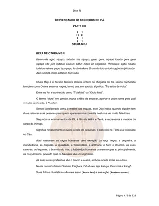 Dice Ifá
Página 475 de 633
DESVENDANDO OS SEGREDOS DE IFÁ
PARTE XIII
I I
I I I I
I I
I I
OTURA MEJI
REZA DE OTURA MEJI
Kerenxele agbo nipapo, lodafun Inle nipapo, gere, gere, nipapo lorubo gere gere
nipapo kite joro lodafun osukun adifun nibeti un kagbalori. Peronxele agbo nipapo
lodafun kekere papo lapo papo lorubo kekere Orunmilá lofo untori bogbo tenijé lorubo.
Axé kundifá imóle adifafun boni suku.
Otura Meji é o décimo terceiro Odu na ordem de chegada de Ifá, sendo conhecido
também como Otuwa entre os nagôs, termo que, em yorubá, significa: "Tu estás de volta".
Entre os fon é conhecido como "Tula Meji" ou "Otula Meji".
O termo "otura" em yoruba, evoca a idéia de separar, apartar e outro nome pelo qual
é muito conhecido, é "Alafia".
Sendo considerado como o mestre das línguas, este Odu indica quando alguém tem
duas palavras e as pessoas para quem aparece numa consulta costuma ser muito faladoras.
Segundo os ensinamentos de Ifá, é filho de Aiãní e Tené, e representa a metade do
corpo do inimigo.
Significa renascimento e evoca a idéia de desunião, o cativeiro na Terra e a felicidade
no Céu.
Aqui nasceram as raças humanas, com exceção da raça negra, a cegueira, a
mendicância, as disputas, a igualdade, a fraternidade, a artilharia, o fuzil, o chumbo, as aves
canoras, os legumes, o bramido do mar, o hábito dos humanos usarem roupas e, principalmente,
os muçulmanos, povo do qual os haussás são um segmento.
As suas cores preferidas são o branco e o azul, embora aceite todas as outras.
Neste caminho falam Obatalá, Elegbara, Oduduwa, Aje Xaluga, Orunmilá e Xangô.
Suas folhas ritualísticas são ewe eréen (Acacia farn) e ewe egbo (Arrebenta cavalo).
 