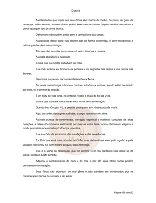 Dice Ifá
Página 476 de 633
As interdições que impõe aos seus filhos são: Carne de coelho, de porco, de galo, de
tartaruga, milho assado, inhame pilado, polvo, fazer uso de tabaco, ingerir bebidas alcoólicas e
portar qualquer tipo de arma branca.
Os homens não podem andar com a camisa fora das calças.
As pessoas deste signo não devem agir de forma destemida, é com inteligência e
calma que derrotam seus inimigos.
Têm que dar esmolas generosas, só assim alcança a riqueza.
Assinala abandono e descuido.
Ensina que os mortos trabalham de noite.
Este Odu ensina aos homens os poderes e os segredos das raízes e dos ramos das
árvores.
Determina os passos da humanidade sobre a Terra.
Foi neste caminho que o homem dominou a todos os animais, sendo então declarado
por eles, rei e senhor da criação.
É um Odu de vida curta, no entanto recebe o título de Pai da Vida.
Ensina que Obatalá nunca deixa seus filhos sem alimentação.
Quando traz Osogbo Ikú, a pessoa para quem sair não escapa da morte.
Aqui, de tantas decepções sofridas, o corpo caminha sem alma.
Assinala pureza de sentimentos, elevação espiritual e material, conquista de altas
posições, a cólera dos homens, sofrimento por viver-se entre feras, lucros obtidos em viagens e
morte prematura ocasionada por doença repentina.
Este é o Odu da sabedoria, das saudações e das reverências.
É o Odu que está mais próximo de Olofin, mas deixando-se levar pelo orgulho e pela
vaidade, converteu-se num mestre do qual; todos têm nojo.
Este é o signo do caranguejo que por preferir viver nos pântanos para isolar-se de
todos, perdeu o sexto sentido.
Adquiriu o conhecimento do bem e do mal e por isto seus filhos nunca podem
permanecer em osogbo.
Seus filhos são violentos, de mal gênio e não admitem ser contestados por se
considerarem donos da verdade e do saber.
 