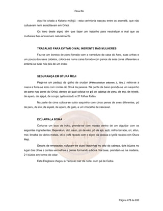Dice Ifá
Página 478 de 633
Aqui foi criada a Kafana mofojú - esta cerimônia nasceu entre os aramelé, que não
cultuavam nem acreditavam em Orixá.
Os Awo deste signo têm que fazer um trabalho para neutralizar o mal que as
mulheres lhes ocasionam naturalmente.
TRABALHO PARA EVITAR O MAL INERENTE DAS MULHERES
Faz-se um boneco de pano forrado com a varredura da casa do Awo, suas unhas e
um pouco dos seus cabelos, coloca-se numa caixa forrada com panos de sete cores diferentes e
enterra-se tudo nos pés de um iroko.
SEGURANÇA EM OTURA MEJI
Pega-se um pedaço de galho de orudan (Pithecolobium arborem. L. Urb.), retira-se a
casca e forra-se todo com contas do Orixá da pessoa. Na ponta de baixo prende-se um saquinho
de pano nas cores do Orixá, dentro do qual coloca-se pó de cabeça de peru, de etú, de eiyelé,
de aparo, de ajapá, de coruja, iyefá rezado e 21 folhas fortes.
Na parte de cima coloca-se outro saquinho com cinco penas de aves diferentes, pó
de peru, de etú, de eiyelé, de aparo, de galo, e um chocalho de cascavel.
EXÚ AWALA BOMA
Corta-se um toco de iroko, prende-se com massa dentro de um alguidar com os
seguintes ingredientes: Bejerekun, obí, osun, pó de ekú, pó de ejá, epô, milho torrado, ori, efun,
mel, limalha de vários metais, otí e iyefá rezado com o signo da pessoa e iyefá rezado com Otura
Meji.
Depois de emassado, colocam-se duas faquinhas no alto da cabeça, dois búzios no
lugar dos olhos e contas vermelhas e pretas formando a boca. Na base, prendem-se na madeira,
21 búzios em forma de colar.
Este Elegbara chegou à Terra ao cair da noite, num pé de Ceiba.
 
