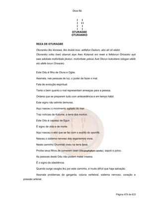 Dice Ifá
Página 479 de 633
I I
I I I
I I
I I
OTURAGBE
OTURANIKO
REZA DE OTURAGBE
Oturaniko liko ikorewá, liko ikobié kosi, adifafun Daduro, abo ati otí elebó.
Oturaniko oriko lowó obanxé aiye Awo Kotanxé eni rewé a fefelorun Orixaoko ayé
ewe adobale moforibale jikotun, moforibale yekosi Axé Olorun kokoibere odogan afefe
etú afefe lorun Orixaoko.
Este Odu é filho de Otura e Ogbe.
Assinala, nas pessoas de luz, o poder de fazer o mal.
Fala de evolução espiritual.
Tanto o bem quanto o mal representam ameaças para a pessoa.
Ordena que se preparem tudo com antecedência e em tempo hábil.
Este signo não admite demoras.
Aqui nasceu o movimento agitado do mar.
Traz notícias de Kutume, a terra dos mortos.
Este Odu é capataz de Egun.
É signo de vida e de morte.
Aqui nasceu o ebó que se faz com o auxílio do oponifá.
Nasceu o sistema nervoso dos organismos vivos.
Neste caminho Orunmilá viveu na terra Ijexá.
Proíbe seus filhos de comerem osan (Chrysophyllum cainito), sapotí e polvo.
As pessoas deste Odu não podem matar insetos.
É o signo da obediência.
Quando surge osogbo Ikú por este caminho, é muito difícil que haja salvação.
Assinala problemas da garganta, coluna vertebral, sistema nervoso, coração e
pressão arterial.
 
