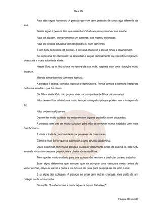 Dice Ifá
Página 480 de 633
Fala das raças humanas. A pessoa convive com pessoas de uma raça diferente da
sua.
Neste signo a pessoa tem que assentar Oduduwa para preservar sua saúde.
Fala de alguém, provavelmente um parente, que morreu enforcado.
Fala de pessoa educada com religiosos ou num convento.
É um Odu de fastios, de solidão, a pessoa acaba só e até os filhos a abandonam.
Se a pessoa for obediente; se respeitar e seguir corretamente os preceitos religiosos;
viverá até a mais adiantada idade.
Neste Odu, se o filho chora no ventre de sua mãe, nascerá com uma dotação muito
especial.
Manda tomar banhos com ewe karodo.
A pessoa é ladina, teimosa, egoísta e dominadora. Pensa demais e sempre interpreta
de forma errada o que lhe dizem.
Os filhos deste Odu não podem viver na companhia de filhos de Iyemanjá.
Não devem ficar olhando-se muito tempo no espelho porque podem ver a imagem de
Ikú.
Não podem maldizer-se.
Devem ter muito cuidado ao entrarem em lugares proibidos e em pousadas.
A pessoa tem que ter muito cuidado para não se envolver numa tragédia com mais
dois homens.
É vista e tratada com falsidade por pessoas de duas caras.
Corre o risco de ter que se submeter a uma cirurgia abdominal.
Deve examinar com muita atenção qualquer documento antes de assiná-lo, este Odu
assinala risco de contratos prejudiciais e cheios de armadilhas.
Tem que ter muito cuidado para que outros não venham a desfrutar do seu trabalho.
Este signo determina que sempre que se comprar uma vassoura nova, antes de
varrer o chão, deve-se varrer a cama e os moveis de casa para despojá-las de todo o mal.
É o signo dos colegiais. A pessoa se criou com outras crianças, vive perto de um
colégio ou de uma creche.
Disse Ifá: "A sabedoria é a maior riqueza de um Babalawo".
 