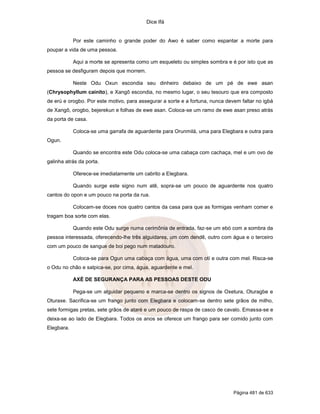 Dice Ifá
Página 481 de 633
Por este caminho o grande poder do Awo é saber como espantar a morte para
poupar a vida de uma pessoa.
Aqui a morte se apresenta como um esqueleto ou simples sombra e é por isto que as
pessoa se desfiguram depois que morrem.
Neste Odu Oxun escondia seu dinheiro debaixo de um pé de ewe asan
(Chrysophyllum cainito), e Xangô escondia, no mesmo lugar, o seu tesouro que era composto
de erú e orogbo. Por este motivo, para assegurar a sorte e a fortuna, nunca devem faltar no igbá
de Xangô, orogbo, bejerekun e folhas de ewe asan. Coloca-se um ramo de ewe asan preso atrás
da porta de casa.
Coloca-se uma garrafa de aguardente para Orunmilá, uma para Elegbara e outra para
Ogun.
Quando se encontra este Odu coloca-se uma cabaça com cachaça, mel e um ovo de
galinha atrás da porta.
Oferece-se imediatamente um cabrito a Elegbara.
Quando surge este signo num atê, sopra-se um pouco de aguardente nos quatro
cantos do opon e um pouco na porta da rua.
Colocam-se doces nos quatro cantos da casa para que as formigas venham comer e
tragam boa sorte com elas.
Quando este Odu surge numa cerimônia de entrada, faz-se um ebó com a sombra da
pessoa interessada, oferecendo-lhe três alguidares, um com dendê, outro com água e o terceiro
com um pouco de sangue de boi pego num matadouro.
Coloca-se para Ogun uma cabaça com água, uma com otí e outra com mel. Risca-se
o Odu no chão e salpica-se, por cima, água, aguardente e mel.
AXÉ DE SEGURANÇA PARA AS PESSOAS DESTE ODU
Pega-se um alguidar pequeno e marca-se dentro os signos de Oxetura, Oturagbe e
Oturaxe. Sacrifica-se um frango junto com Elegbara e colocam-se dentro sete grãos de milho,
sete formigas pretas, sete grãos de ataré e um pouco de raspa de casco de cavalo. Emassa-se e
deixa-se ao lado de Elegbara. Todos os anos se oferece um frango para ser comido junto com
Elegbara.
 