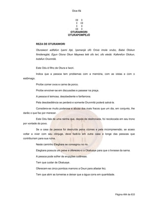 Dice Ifá
Página 484 de 633
I I I
I I I
I I
I I I
OTURAIWORI
OTURAPOMPEJÓ
REZA DE OTURAIWORI
Oturaiwori adifafun Iyami Ajé, Iyemanjá ofó Orixá imole orubo, Babá Olokun
fimideregbé, Egun Olona Okun Mayewa lelé ofo leri, ofo eledá. Kaferefun Olokun,
lodafun Orunmilá.
Este Odu é filho de Otura e Iwori.
Indica que a pessoa tem problemas com a memória, com as vistas e com o
estômago.
Proíbe comer ovos e carne de porco.
Proíbe envolver-se em discussões e passear na praça.
A pessoa é teimosa, desobediente e fanfarrona.
Pela desobediência se perderá e somente Orunmilá poderá salvá-la.
Considera-se muito poderosa e abusa dos mais fracos que um dia, em conjunto, lhe
darão o que faz por merecer.
Este Odu fala de uma rainha que, depois de destronada, foi recolocada em seu trono
por vontade do povo.
Se a casa da pessoa foi destruída pelos ciúmes e pela incompreensão, se acaso
voltar a viver com seu cônjuge, deve fazê-lo em outra casa e longe das pessoas que
contribuíram para sua ruína.
Neste caminho Elegbara se consagrou no rio.
Elegbara possuía um peixe e ofereceu-o a Obaluaye para que o livrasse da sarna.
A pessoa pode sofrer de erupções cutâneas.
Tem que cuidar de Obaluaye.
Oferecem-se cinco pombos marrons a Oxun para afastar Ikú.
Tem que abrir as torneiras e deixar que a água corra em quantidade.
 