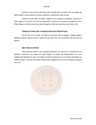 Dice Ifá
Página 485 de 633
Quando a Awo encontra este Odu numa consulta para si mesmo, tem que pegar seu
idefá, passar no opon fazendo as rezas e espalhar o iyerofá pelo chão de casa.
Quando sai este signo em atefá, modela-se uma cabeça de tabatinga, coloca-se no
chão, rega-se com omieró de ewe ayo (guacalote) e coloca-se uma pena de ekodidé em cima.
Essa cabeça e as folhas de ewe ayo são entregues ao Awo para que faça seu primeiro ebó.
TRABALHO PARA QUE A PESSOA NÃO SEJA PRECIPITADA
Faz-se ebó com um galo, um galho de ewe jamo (Flor do mangue - Canopus erecta) e
alafavaca graúda, depois do ebó, o galho de ewe jamo deve ser pendurado atrás da porta da
pessoa.
EBO PARA AS VISTAS
Cinco pombos marrons, cinco cabaças pequenas, obí, areia de rio. Sacrificam-se os
pombos e coloca-se uma cabeça em cada cabaça. Os corpos são despachados e as cinco
cabaças são deixadas em casa, uma delas se enche com água de rio e se salpica esta água nos
cantos da casa e na porta de entrada. Depois disto, despacham-se as cinco cabaças nas águas
de um rio.
 