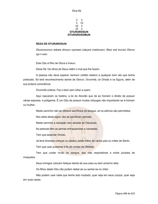 Dice Ifá
Página 488 de 633
I I
I I I
I I I
I I I
OTURAROSUN
OTURAROSOMUN
REZA DE OTURAROSUN
Oturarosomun adawá dirosun oyerawo odeyasi malaluxero. Biwo esé burukú Olorun
ojú ri wón.
Este Odu é filho de Otura e Irosun.
Disse Ifá: Os olhos de Deus retêm o mal que lhe fazem.
A pessoa não deve esperar nenhum crédito relativo a qualquer bom ato que tenha
praticado. Só terá reconhecimento diante de Olorun, Orunmilá, os Orixás e os Eguns, além de
sua própria consciência.
Orunmilá ordena: Faz o bem sem olhar a quem.
Aqui nasceram os haréns, a lei do Alcorão que dá ao homem o direito de possuir
várias esposas, a poligamia. É um Odu de possuir muitos cônjuges não importando se é homem
ou mulher.
Neste caminho não se oferece sacrifícios de sangue, só os adimús são permitidos.
Nos ebós deste signo não se sacrificam animais.
Neste caminho a salvação vem através de Oduduwa.
As pessoas têm as pernas enfraquecidas e cansadas.
Tem que assentar Omolú.
Já teve diversas crenças ou passou pelas mãos de vários pais ou mães de Santo.
Tem que usar pulseiras e fio de contas de Obatalá.
Tem que cuidar muito do sangue, das vias respiratórias e evitar picadas de
mosquitos.
Seus inimigos colocam feitiços diante de sua casa ou bem próximo dela.
Os filhos deste Odu não podem deitar-se ou sentar-se no chão.
Não podem usar nada que tenha sido roubado, quer seja em seus corpos, quer seja
em suas casas.
 