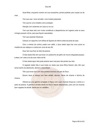 Dice Ifá
Página 489 de 633
Suas filhas, enquanto viverem em sua companhia, jamais poderão usar roupas cor de
rosa.
Tem que usar, como amuleto, uma moeda preparada.
Tem que ter uma medalha como proteção.
Atenção com acidentes em casa ou na rua.
Tem que fazer ebó com muita constância e despachá-los em lugares onde os seus
inimigos possam vê-los, para que fiquem assustados.
Tem que assentar Oduduwa.
Colocar um saquinho com folhas de figueira do inferno atrás da porta de casa.
Com o mariwo da cortina usada num atefá, o dono deste signo faz uma coroa na
medida de sua cabeça e a coloca em cima de seu Ifá.
Osun tem que ficar ao lado da pessoa.
O Awo deste Odu tem que levar um pedacinho de galho de moruro (Psychotria brownel -
A. Rich.) em cada uma de suas mãos de Ifá.
O Awo deste signo não pode praticar sexo oral para não perder seu Axé.
O segredo deste Odu é que todas as vezes que seus filhos fizerem ebó, têm que
tomar banho de aberikunló, afoman e ewe ekisan.
Têm que tomar borí com dois pombos brancos aos pés de Oxun.
Devem lavar a cabeça com ewe ekisan, afoman, folhas de inhame e farinha de
inhame.
Oferece-se uma galinha arrepiada à Oiyá e com suas vísceras limpa-se o ventre e o
peito da pessoa. A galinha é arriada diante de Oiyá e depois despachada, junto com as vísceras
bem regadas de dendê, dentro de um cemitério.
 
