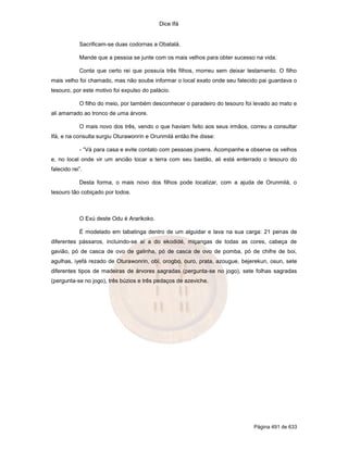 Dice Ifá
Página 491 de 633
Sacrificam-se duas codornas a Obatalá.
Mande que a pessoa se junte com os mais velhos para obter sucesso na vida.
Conta que certo rei que possuía três filhos, morreu sem deixar testamento. O filho
mais velho foi chamado, mas não soube informar o local exato onde seu falecido pai guardava o
tesouro, por este motivo foi expulso do palácio.
O filho do meio, por também desconhecer o paradeiro do tesouro foi levado ao mato e
ali amarrado ao tronco de uma árvore.
O mais novo dos três, vendo o que haviam feito aos seus irmãos, correu a consultar
Ifá, e na consulta surgiu Oturawonrin e Orunmilá então lhe disse:
- “Vá para casa e evite contato com pessoas jovens. Acompanhe e observe os velhos
e, no local onde vir um ancião tocar a terra com seu bastão, ali está enterrado o tesouro do
falecido rei”.
Desta forma, o mais novo dos filhos pode localizar, com a ajuda de Orunmilá, o
tesouro tão cobiçado por todos.
O Exú deste Odu é Ararikoko.
É modelado em tabatinga dentro de um alguidar e lava na sua carga: 21 penas de
diferentes pássaros, incluindo-se aí a do ekodidé, miçangas de todas as cores, cabeça de
gavião, pó de casca de ovo de galinha, pó de casca de ovo de pomba, pó de chifre de boi,
agulhas, iyefá rezado de Oturawonrin, obí, orogbo, ouro, prata, azougue, bejerekun, osun, sete
diferentes tipos de madeiras de árvores sagradas (pergunta-se no jogo), sete folhas sagradas
(pergunta-se no jogo), três búzios e três pedaços de azeviche.
 
