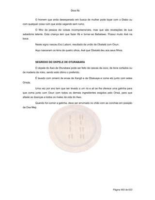 Dice Ifá
Página 493 de 633
O homem que anda desesperado em busca de mulher pode topar com o Diabo ou
com qualquer coisa ruim que anda vagando sem rumo.
O filho da pessoa diz coisas incompreensíveis, mas que são revelações de sua
sabedoria latente. Esta criança tem que fazer Ifá e tornar-se Babalawo. Possui muito Axé na
boca.
Neste signo nasceu Exú Laboni, resultado da união de Obatalá com Oxun.
Aqui nasceram os ikins de quatro olhos, Axé que Obatalá deu aos seus filhos.
SEGREDO DO OKPELE DE OTURABARA
O okpele do Awo de Oturabara pode ser feito de cascas de coco, de ikins cortados ou
de madeira de iroko, sendo este último o preferido.
É lavado com omieró de ervas de Xangô e de Obaluaye e come etú junto com estes
Orixás.
Uma vez por ano tem que ser levado a um rio e ali se lhe oferece uma galinha para
que coma junto com Oxun com todos os demais ingredientes exigidos pelo Orixá, para que
afaste as doenças e todos os males da vida do Awo.
Quando for comer a galinha, deve ser arrumado no chão com as conchas em posição
de Oxe Meji.
 