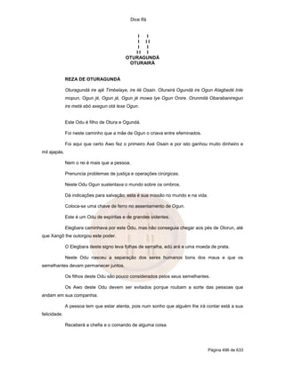 Dice Ifá
Página 496 de 633
I I
I I I
I I
I I I
OTURAGUNDÁ
OTURAIRÁ
REZA DE OTURAGUNDÁ
Oturagundá ire ajê Timbelaye, ire ilé Osain. Oturairá Ogundá ire Ogun Alagbedé Inle
mopun, Ogun jé, Ogun jé, Ogun jé mowa Iye Ogun Onire. Orunmilá Obarabaniregun
ire metá ebó axegun otá lese Ogun.
Este Odu é filho de Otura e Ogundá.
Foi neste caminho que a mãe de Ogun o criava entre efeminados.
Foi aqui que certo Awo fez o primeiro Axé Osain e por isto ganhou muito dinheiro e
mil ajapás.
Nem o rei é mais que a pessoa.
Prenuncia problemas de justiça e operações cirúrgicas.
Neste Odu Ogun sustentava o mundo sobre os ombros.
Dá indicações para salvação, esta é sua missão no mundo e na vida.
Coloca-se uma chave de ferro no assentamento de Ogun.
Este é um Odu de espíritas e de grandes videntes.
Elegbara caminhava por este Odu, mas não conseguia chegar aos pés de Olorun, até
que Xangô lhe outorgou este poder.
O Elegbara deste signo leva folhas de serralha, edú ará e uma moeda de prata.
Neste Odu nasceu a separação dos seres humanos bons dos maus e que os
semelhantes devam permanecer juntos.
Os filhos deste Odu são pouco considerados pelos seus semelhantes.
Os Awo deste Odu devem ser evitados porque roubam a sorte das pessoas que
andam em sua companhia.
A pessoa tem que estar atenta, pois num sonho que alguém lhe irá contar está a sua
felicidade.
Receberá a chefia e o comando de alguma coisa.
 