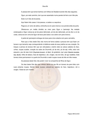 Dice Ifá
Página 499 de 633
A pessoa tem que tomar banhos com folhas de Obatalá durante três dias seguidos.
Ogun, por este caminho, tem que ser assentado numa panela de ferro com três pés.
Este é um Odu de bruxarias.
Aqui falam três casas: A da pessoa, a cadeia e a sepultura.
Pega-se um ramo de sálvia, embrulha-se em pano branco e se prende atrás da porta.
Oferece-se um melão dividido ao meio para Ogun e Iyemanjá. Na metade
endereçada a Ogun coloca-se pó de peixe defumado, pó de ekú defumado, pó de efun e ori da
costa, coloca-se em cima de Ogun de boca para baixo e se cobre com pano branco.
A parte de Iyemanjá é entregue de boca para cima coberta com pano vermelho.
Para que o Awo deste Odu não morra de forma súbita e precoce tem que fazer um
boneco cujo tamanho seja correspondente à distância exata de seus joelhos ao seu coração. Os
braços e pernas do boneco têm que ser articulados e dentro dele se coloca cabelos do Awo,
unhas, roupas suadas, coração da cabra de Orunmilá, pó de ekú, pó de ejá, milho, edun ará
pequeno, pau de ewe moro (Psychotia brownet - A. Rich), de goiabeira, iguí yaya (Ozandra laceolata.
Asw. Benth), folha de tabaco, fava de bejerekun, obí, orogbo, raiz de iroko, de iguí waákika. Este
boneco deve permanecer no quarto de Orunmilá e vestir roupas novas de três em três meses.
As pessoas deste Odu não podem viver na companhia de filhos de Ogun.
Os Awo deste Odu têm que colocar dentro do seu Ifá um boneco de pano feito com
suas próprias roupas. Dentro deste boneco colocam-se cabelos do Awo, bejerekun, obí e
orogbo. Veste-se com mariwo.
 
