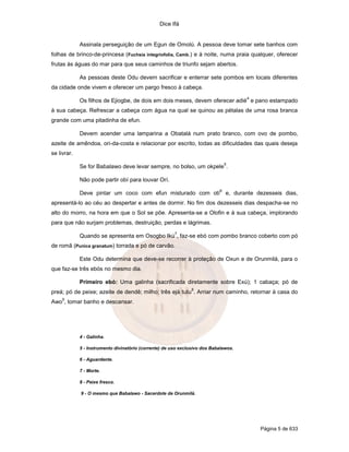 Dice Ifá
Página 5 de 633
Assinala perseguição de um Egun de Omolú. A pessoa deve tomar sete banhos com
folhas de brinco-de-princesa (Fuchsia integriofolia, Camb.) e à noite, numa praia qualquer, oferecer
frutas às águas do mar para que seus caminhos de triunfo sejam abertos.
As pessoas deste Odu devem sacrificar e enterrar sete pombos em locais diferentes
da cidade onde vivem e oferecer um pargo fresco à cabeça.
Os filhos de Ejiogbe, de dois em dois meses, devem oferecer adié
4
e pano estampado
à sua cabeça. Refrescar a cabeça com água na qual se quinou as pétalas de uma rosa branca
grande com uma pitadinha de efun.
Devem acender uma lamparina a Obatalá num prato branco, com ovo de pombo,
azeite de amêndoa, ori-da-costa e relacionar por escrito, todas as dificuldades das quais deseja
se livrar.
Se for Babalawo deve levar sempre, no bolso, um okpele
5
.
Não pode partir obí para louvar Orí.
Deve pintar um coco com efun misturado com otí
6
e, durante dezesseis dias,
apresentá-lo ao céu ao despertar e antes de dormir. No fim dos dezesseis dias despacha-se no
alto do morro, na hora em que o Sol se põe. Apresenta-se a Olofin e à sua cabeça, implorando
para que não surjam problemas, destruição, perdas e lágrimas.
Quando se apresenta em Osogbo Ikú
7
, faz-se ebó com pombo branco coberto com pó
de romã (Punica granatum) torrada e pó de carvão.
Este Odu determina que deve-se recorrer à proteção de Oxun e de Orunmilá, para o
que faz-se três ebós no mesmo dia.
Primeiro ebó: Uma galinha (sacrificada diretamente sobre Exú); 1 cabaça; pó de
preá; pó de peixe; azeite de dendê; milho; três ejá tutu
8
. Arriar num caminho, retornar à casa do
Awo
9
, tomar banho e descansar.
4 - Galinha.
5 - Instrumento divinatório (corrente) de uso exclusivo dos Babalawos.
6 - Aguardente.
7 - Morte.
8 - Peixe fresco.
9 - O mesmo que Babalawo - Sacerdote de Orunmilá.
 