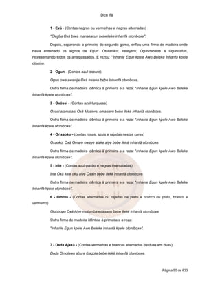 Dice Ifá
Página 50 de 633
1 - Exú - (Contas negras ou vermelhas e negras alternadas)
"Elegba Oxá biwá manakakun bebeileke inhanfá otoniboxe".
Depois, separando o primeiro do segundo gomo, enfiou uma firma de madeira onde
havia entalhado os signos de Egun: Oturaniko; Ireteyero; Ogundabede e Ogundafun,
representando todos os antepassados. E rezou: "Inhanle Egun kpele Awo Beleke Inhanfá kpele
otonixe.
2 - Ogun - (Contas azul-escuro)
Ogun owa awanije Oxá Ireleke bebe Inhanfá otoniboxe.
Outra firma de madeira idêntica à primeira e a reza: "Inhanle Egun kpele Awo Beleke
Inhanfá kpele otoniboxe".
3 - Oxóssi - (Contas azul-turquesa)
Oxosi atamatasi Oxá Mosiere, omasiere bebe ileké inhanfá otoniboxe.
Outra firma de madeira idêntica à primeira e a reza: "Inhanle Egun kpele Awo Beleke
Inhanfá kpele otoniboxe".
4 - Orixaoko - (contas rosas, azuis e rajadas nestas cores)
Oxaoko, Oxá Omare owaye alake aiye bebe ileké inhanfá otoniboxe.
Outra firma de madeira idêntica à primeira e a reza: "Inhanle Egun kpele Awo Beleke
Inhanfá kpele otoniboxe".
5 - Inle - (Contas azul-pavão e negras intercaladas)
Inle Oxá kele oku aiye Osain bebe ileké inhanfá otoniboxe.
Outra firma de madeira idêntica à primeira e a reza: "Inhanle Egun kpele Awo Beleke
Inhanfá kpele otoniboxe".
6 - Omolu - (Contas alternadas ou rajadas de preto e branco ou preto, branco e
vermelho)
Oluopopo Oxá Aiye motumba edasanu bebe ileké inhanfá otoniboxe.
Outra firma de madeira idêntica à primeira e a reza:
"Inhanle Egun kpele Awo Beleke Inhanfá kpele otoniboxe".
7 - Dada Ajaká - (Contas vermelhas e brancas alternadas de duas em duas)
Dada Omolawo abure ibagola bebe ileké inhanfá otoniboxe.
 