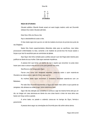 Dice Ifá
Página 500 de 633
I I I
I I I
I I I
I I I
OTURAKA
REZA DE OTURAKA
Oturaká adifafun Obanilá Koade wowé eni weré bogbo mabinú unbó wá Orunmilá
lofobani Exú mafun Oturaká adê lebó.
Este Odu é filho de Otura e Iká.
Aqui a desobediência custa a vida.
O Awo deste signo tem que ter um obé de madeira da árvore do pó-de-mico junto de
seu Elegbara.
Neste Odu foram experimentados diferentes obés para os sacrifícios, mas todos
provocavam enfermidades no Awo, somente o de madeira do pó-de-mico lhe trouxe saúde e
forças e por isto foi escolhido para as cerimônias de ijébale.
Aqui Ogun não tinha vontade para a prática sexual e por isto fingia estar doente para
justificar-se diante de sua mulher. Este signo assinala impotência.
A pessoa tem que tomar um banho de mar e aquilo que encontrar na praia deve
trazer para casa e colocar atrás de sua porta para garantir boa sorte.
Sacrifica-se uma franga para Ogun.
Faz-se uma coroa com dezesseis ekodidés, passa-se sobre o opon rezando-se
Oturaká e se coloca sobre o igbá do Orixá, seja qual for.
As mulhres deste signo encontram a verdadeira felicidade casando-se com um
Babalawo.
Por este Odu Orunmilá recomendou a Ogun que fosse mais calmo e que quando se
zangasse, não atirasse as coisas longe, como costumava fazer.
Ogun não deu atenção aos conselhos e continuo a agir da mesma forma até que um
dia, ao chegar em casa aborreceu-se diante de uma coisa banal e cheio de raiva atirou seu
facão com força contra a parede.
A arma bateu na parede e voltando cravou-se na barriga de Ogun, ferindo-o
gravemente.
A pessoa deve seguir as orientações de Orunmilá para não sofrer sérios danos.
 
